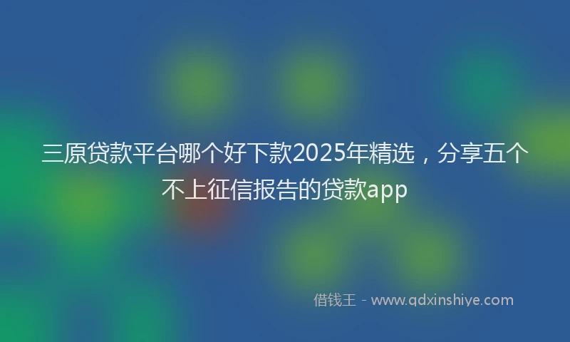 三原贷款平台哪个好下款2025年精选，分享五个不上征信报告的贷款app