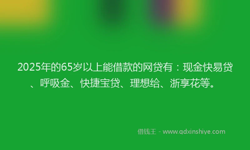 2025年的65岁以上能借款的网贷有：现金快易贷、呼吸金、快捷宝贷、理想给、浙享花等。