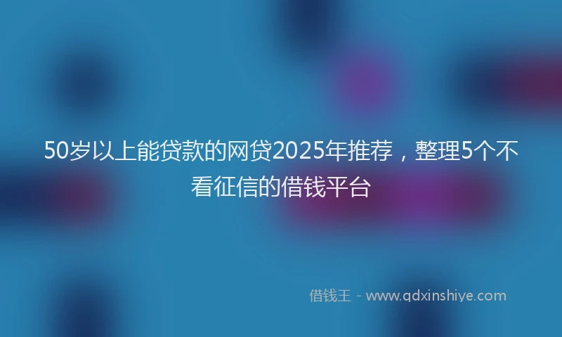 50岁以上能贷款的网贷2025年推荐，整理5个不看征信的借钱平台
