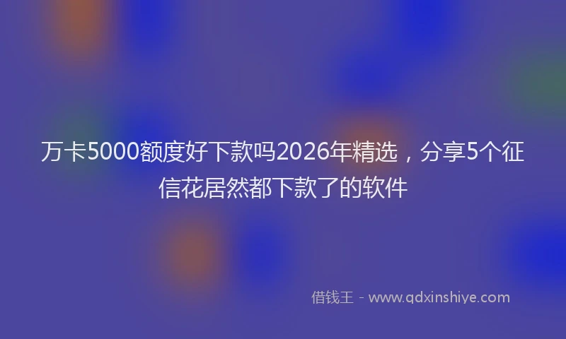 万卡5000额度好下款吗2026年精选，分享5个征信花居然都下款了的软件