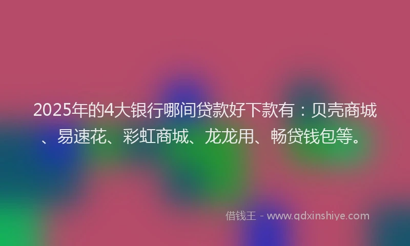 2025年的4大银行哪间贷款好下款有:贝壳商城、易速花、彩虹商城、龙龙用、畅贷钱包等。