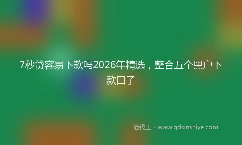 7秒贷容易下款吗2026年精选，整合五个黑户下款口子