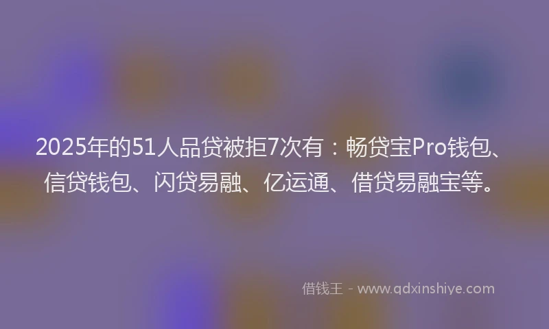 2025年的51人品贷被拒7次有：畅贷宝Pro钱包、信贷钱包、闪贷易融、亿运通、借贷易融宝等。