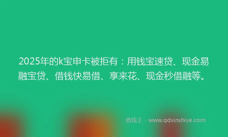 2025年的k宝申卡被拒有：用钱宝速贷、现金易融宝贷、借钱快易借、享来花、现金秒借融等。
