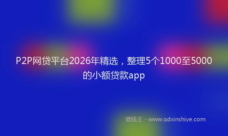 P2P网贷平台2026年精选，整理5个1000至5000的小额贷款app