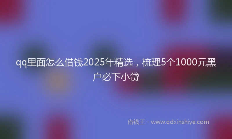 qq里面怎么借钱2025年精选，梳理5个1000元黑户必下小贷