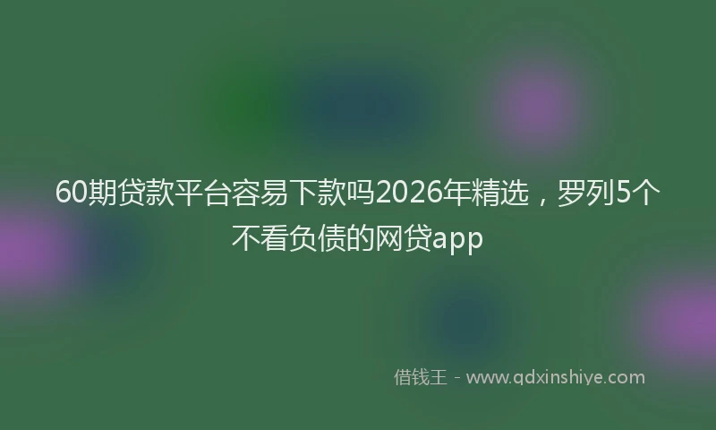 60期贷款平台容易下款吗2026年精选,罗列5个不看负债的网贷app