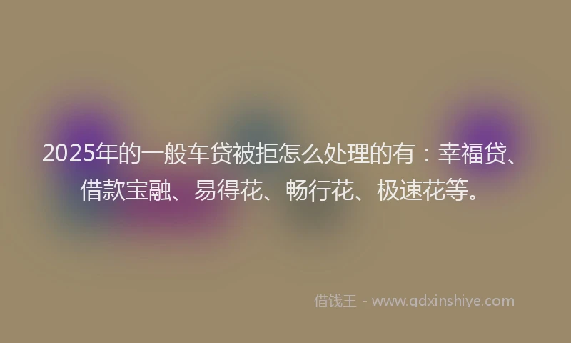 2025年的一般车贷被拒怎么处理的有：幸福贷、借款宝融、易得花、畅行花、极速花等。