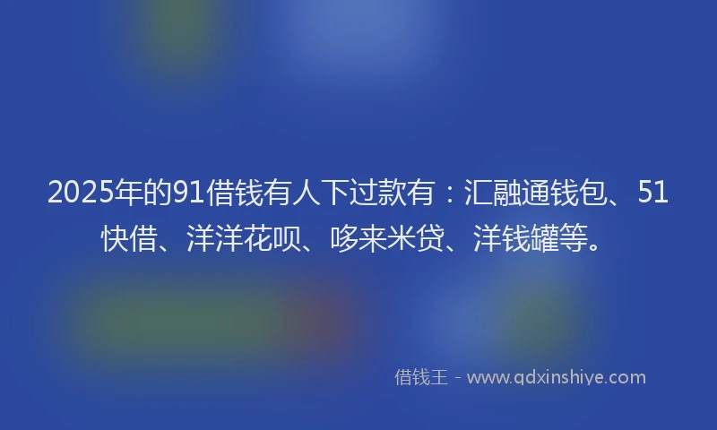 2025年的91借钱有人下过款有：汇融通钱包、51快借、洋洋花呗、哆来米贷、洋钱罐等。