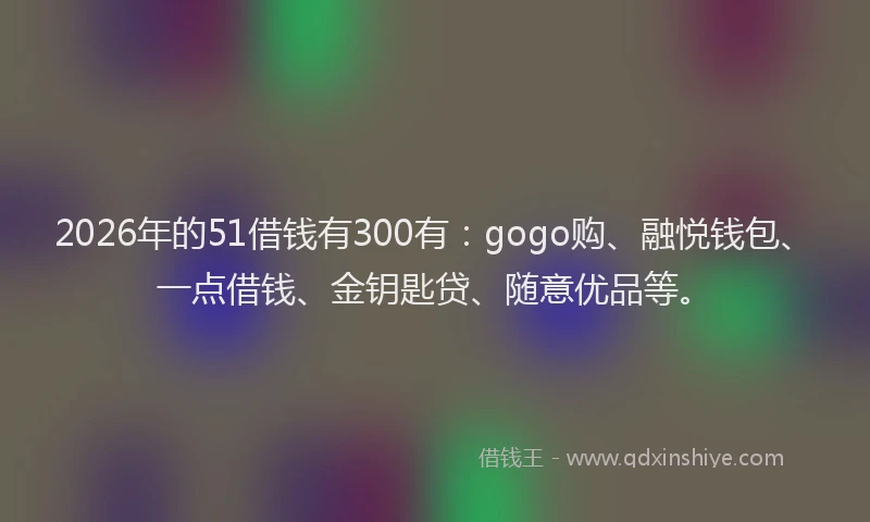 2026年的51借钱有300有：gogo购、融悦钱包、一点借钱、金钥匙贷、随意优品等。