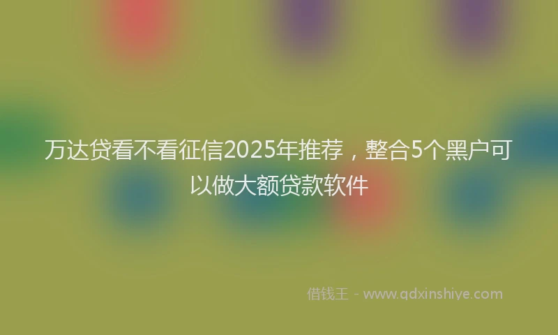 万达贷看不看征信2025年推荐，整合5个黑户可以做大额贷款软件
