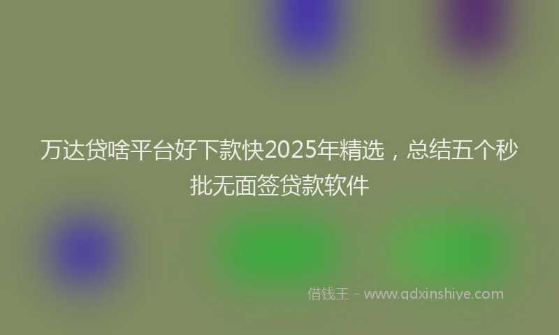 万达贷啥平台好下款快2025年精选，总结五个秒批无面签贷款软件