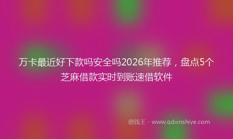 万卡最近好下款吗安全吗2026年推荐，盘点5个芝麻借款实时到账速借软件