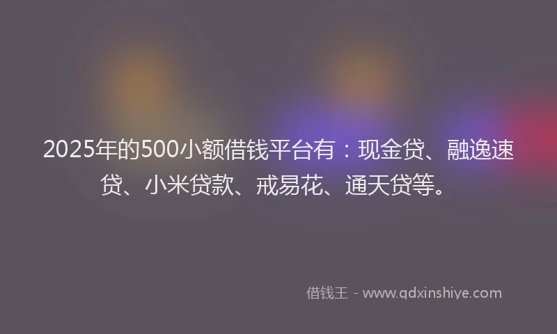 2025年的500小额借钱平台有：现金贷、融逸速贷、小米贷款、戒易花、通天贷等。