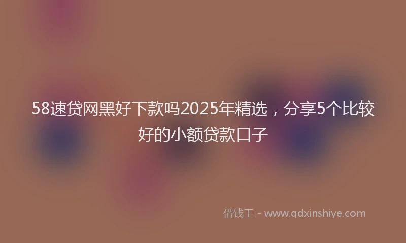 58速贷网黑好下款吗2025年精选，分享5个比较好的小额贷款口子