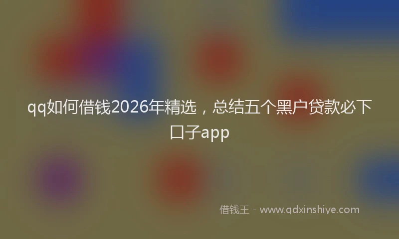 qq如何借钱2026年精选，总结五个黑户贷款必下口子app