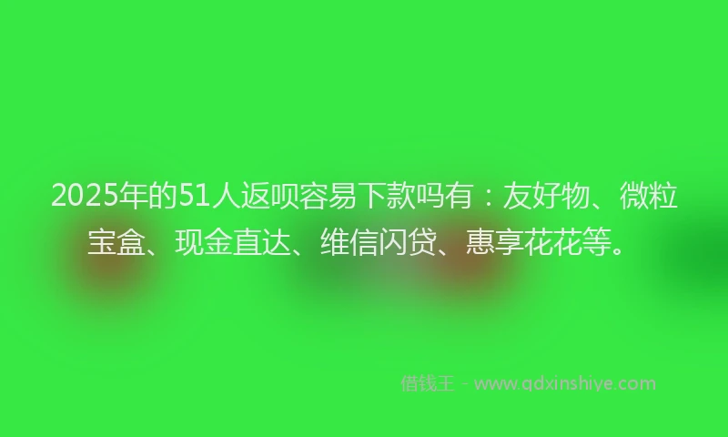 2025年的51人返呗容易下款吗有：友好物、微粒宝盒、现金直达、维信闪贷、惠享花花等。