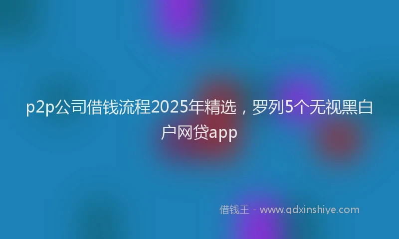 p2p公司借钱流程2025年精选,罗列5个无视黑白户网贷app