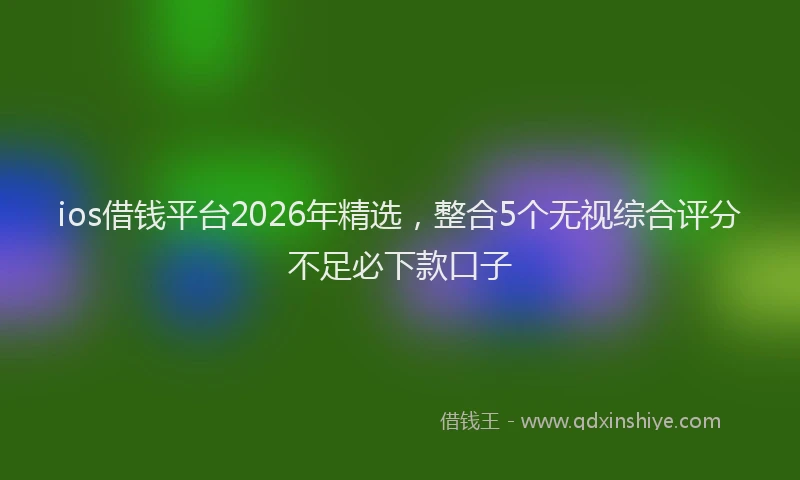 ios借钱平台2026年精选，整合5个无视综合评分不足必下款口子