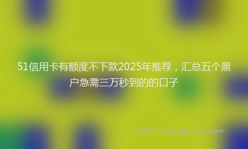 51信用卡有额度不下款2025年推荐,汇总五个黑户急需三万秒到的的口子