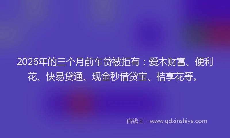 2026年的三个月前车贷被拒有：爱木财富、便利花、快易贷通、现金秒借贷宝、桔享花等。