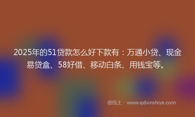 2025年的51贷款怎么好下款有：万通小贷、现金易贷盒、58好借、移动白条、用钱宝等。