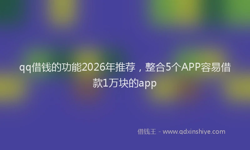 qq借钱的功能2026年推荐,整合5个APP容易借款1万块的app