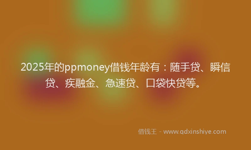 2025年的ppmoney借钱年龄有：随手贷、瞬信贷、疾融金、急速贷、口袋快贷等。