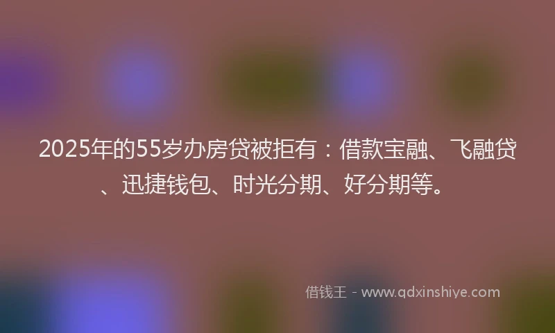 2025年的55岁办房贷被拒有：借款宝融、飞融贷、迅捷钱包、时光分期、好分期等。