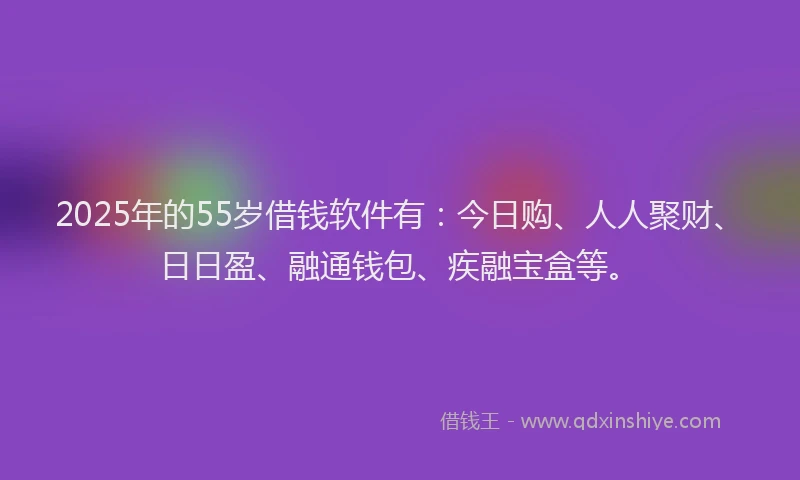 2025年的55岁借钱软件有：今日购、人人聚财、日日盈、融通钱包、疾融宝盒等。