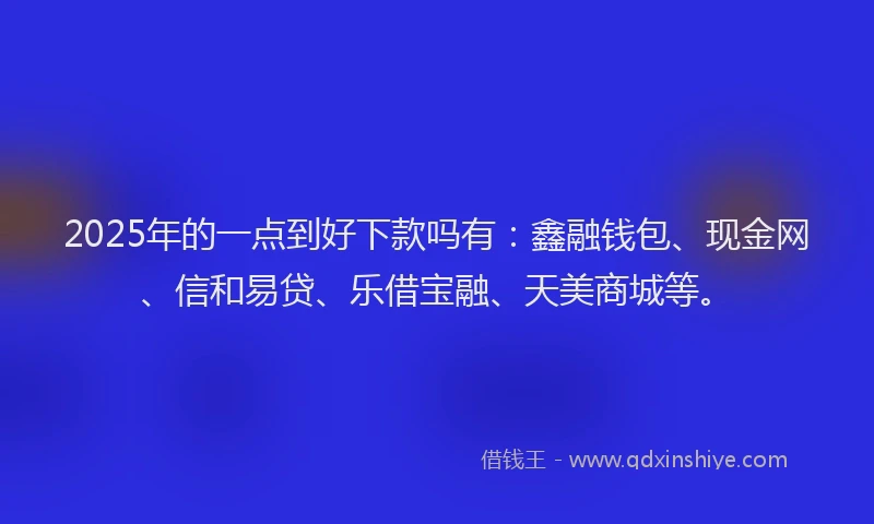 2025年的一点到好下款吗有:鑫融钱包、现金网、信和易贷、乐借宝融、天美商城等。