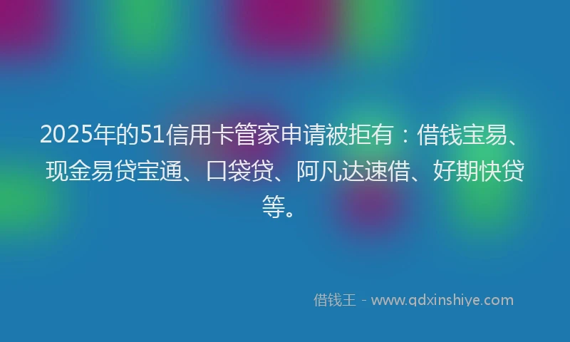2025年的51信用卡管家申请被拒有：借钱宝易、现金易贷宝通、口袋贷、阿凡达速借、好期快贷等。