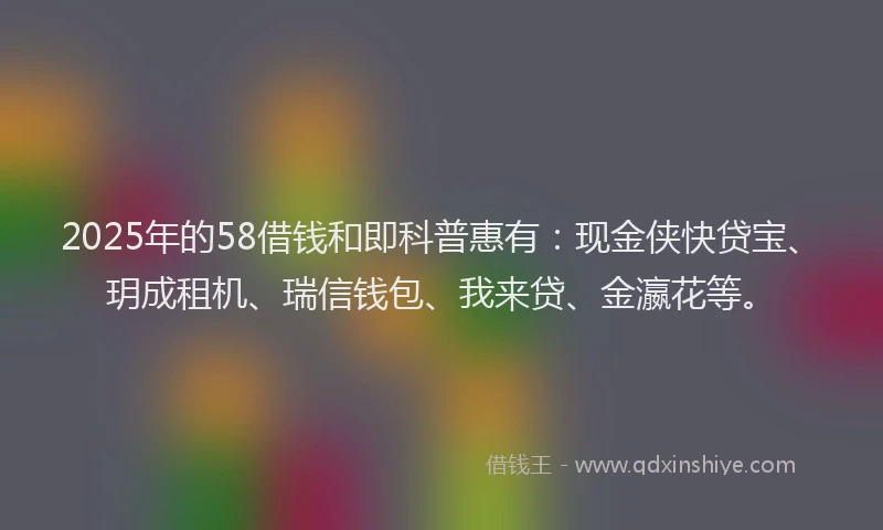 2025年的58借钱和即科普惠有:现金侠快贷宝、玥成租机、瑞信钱包、我来贷、金瀛花等。