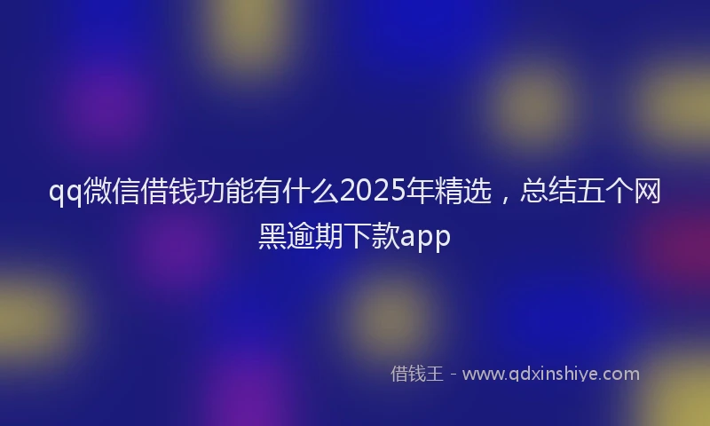 qq微信借钱功能有什么2025年精选,总结五个网黑逾期下款app