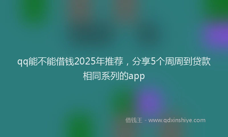 qq能不能借钱2025年推荐，分享5个周周到贷款相同系列的app