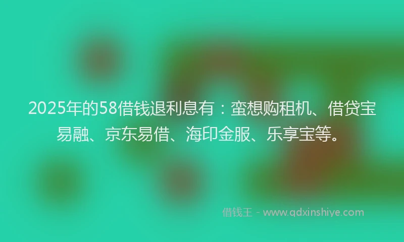 2025年的58借钱退利息有：蛮想购租机、借贷宝易融、京东易借、海印金服、乐享宝等。