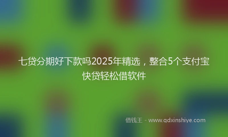七贷分期好下款吗2025年精选，整合5个支付宝快贷轻松借软件