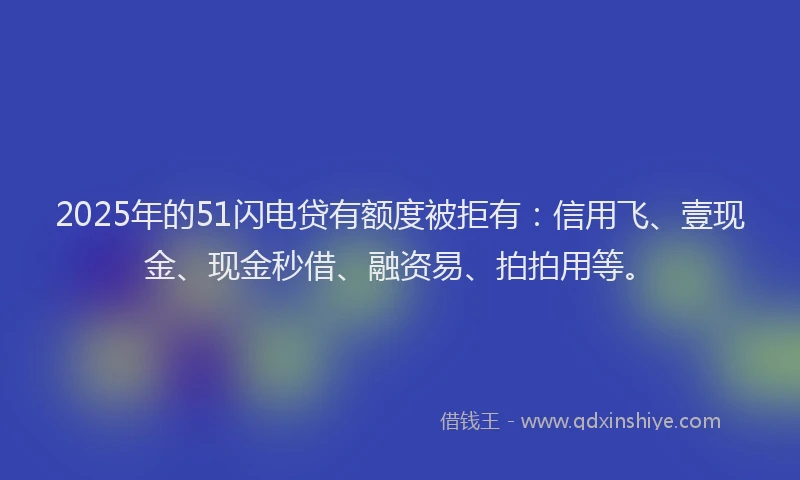2025年的51闪电贷有额度被拒有:信用飞、壹现金、现金秒借、融资易、拍拍用等。