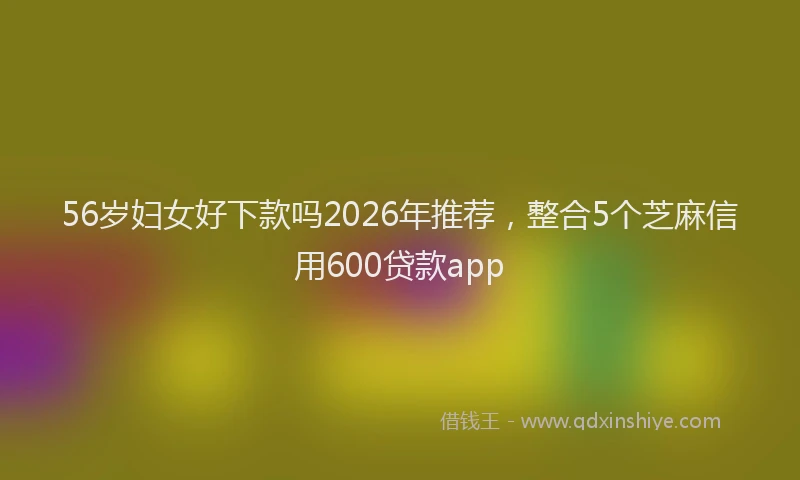 56岁妇女好下款吗2026年推荐，整合5个芝麻信用600贷款app