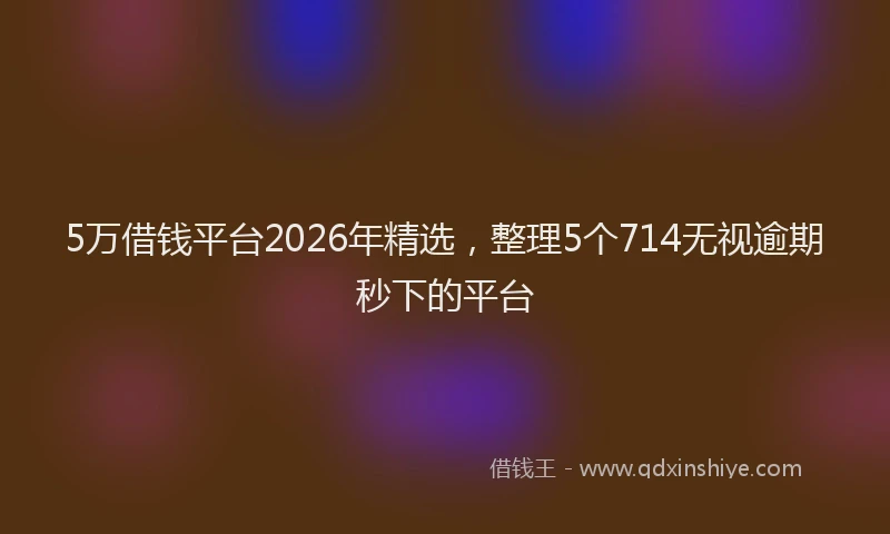 5万借钱平台2026年精选,整理5个714无视逾期秒下的平台