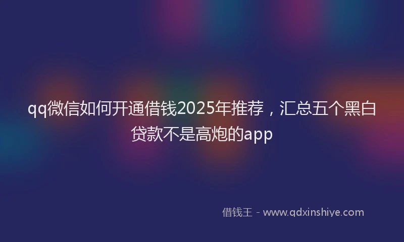 qq微信如何开通借钱2025年推荐，汇总五个黑白贷款不是高炮的app