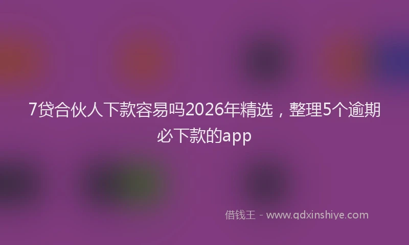 7贷合伙人下款容易吗2026年精选，整理5个逾期必下款的app
