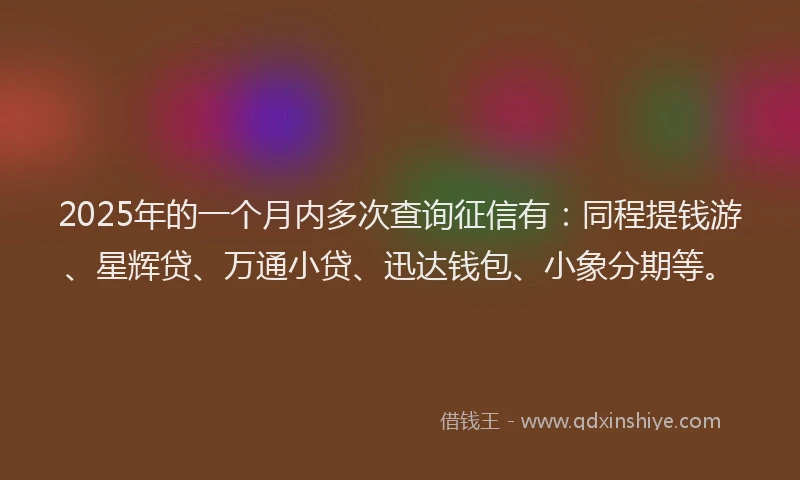 2025年的一个月内多次查询征信有：同程提钱游、星辉贷、万通小贷、迅达钱包、小象分期等。