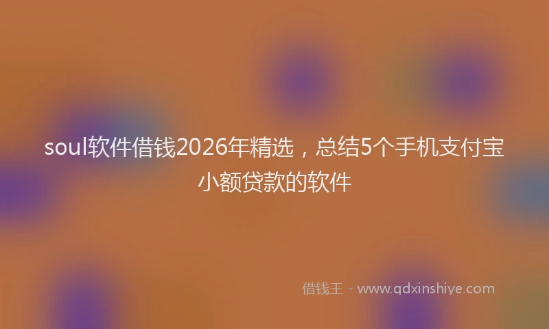 soul软件借钱2026年精选，总结5个手机支付宝小额贷款的软件
