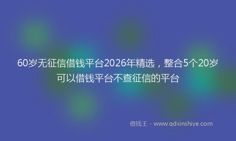 60岁无征信借钱平台2026年精选，整合5个20岁可以借钱平台不查征信的平台