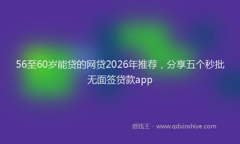 56至60岁能贷的网贷2026年推荐，分享五个秒批无面签贷款app