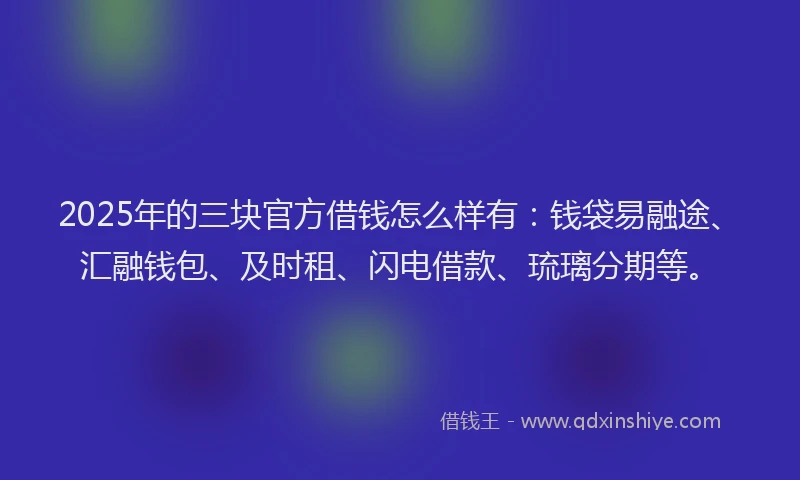 2025年的三块官方借钱怎么样有：钱袋易融途、汇融钱包、及时租、闪电借款、琉璃分期等。
