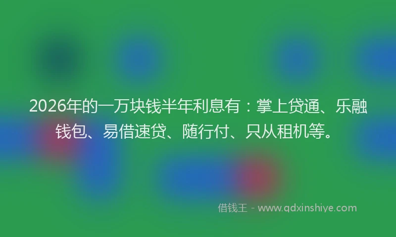 2026年的一万块钱半年利息有：掌上贷通、乐融钱包、易借速贷、随行付、只从租机等。