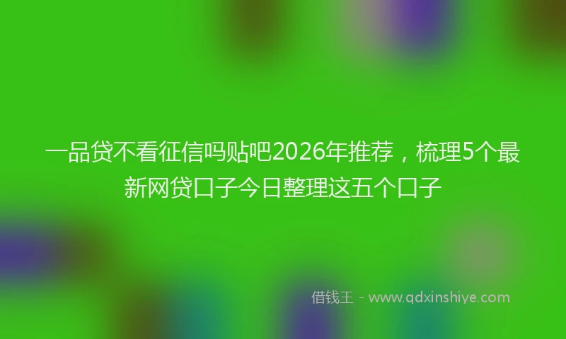 一品贷不看征信吗贴吧2026年推荐，梳理5个最新网贷口子今日整理这五个口子