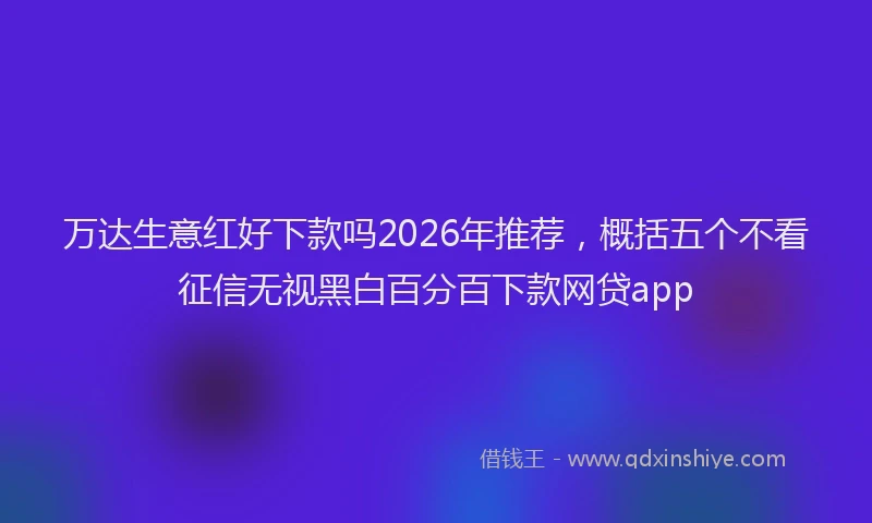 万达生意红好下款吗2026年推荐，概括五个不看征信无视黑白百分百下款网贷app